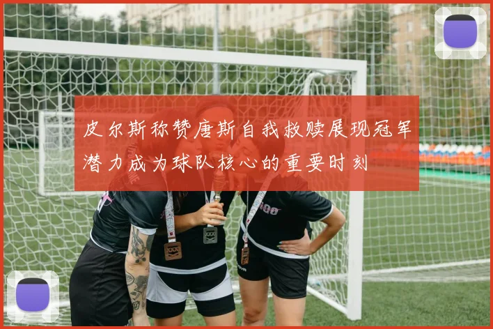 皮尔斯称赞唐斯自我救赎展现冠军潜力成为球队核心的重要时刻