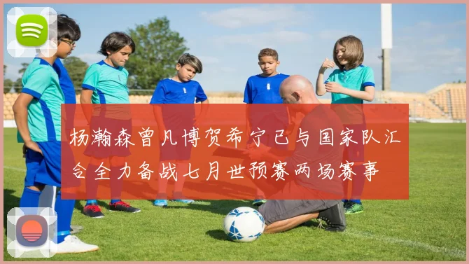杨瀚森曾凡博贺希宁已与国家队汇合全力备战七月世预赛两场赛事