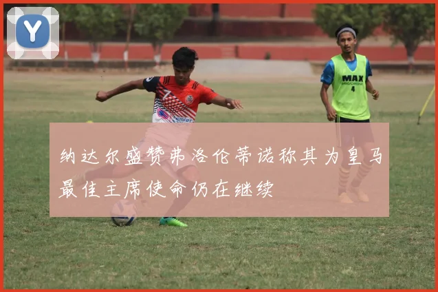 纳达尔盛赞弗洛伦蒂诺称其为皇马最佳主席使命仍在继续