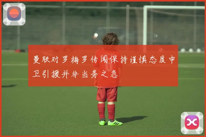 曼联对罗梅罗传闻保持谨慎态度中卫引援并非当务之急