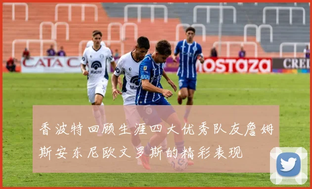 香波特回顾生涯四大优秀队友詹姆斯安东尼欧文罗斯的精彩表现