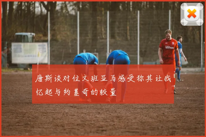 唐斯谈对位文班亚马感受称其让我忆起与约基奇的较量