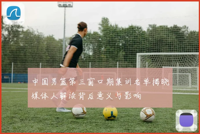 中国男篮第三窗口期集训名单揭晓媒体人解读背后意义与影响