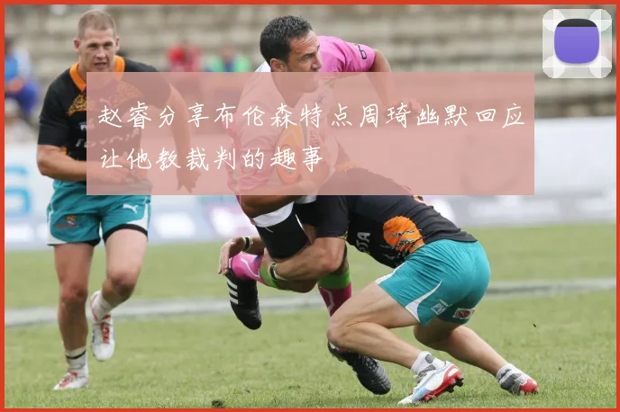 赵睿分享布伦森特点周琦幽默回应让他教裁判的趣事