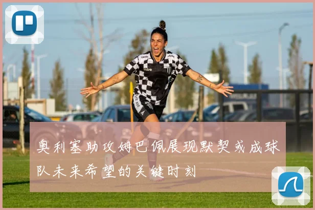 奥利塞助攻姆巴佩展现默契或成球队未来希望的关键时刻