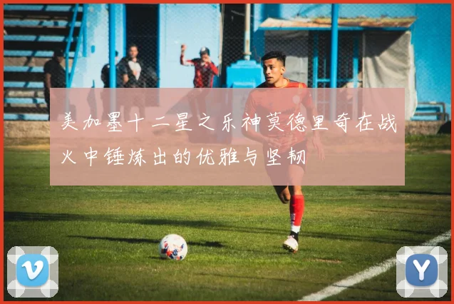 美加墨十二星之乐神莫德里奇在战火中锤炼出的优雅与坚韧