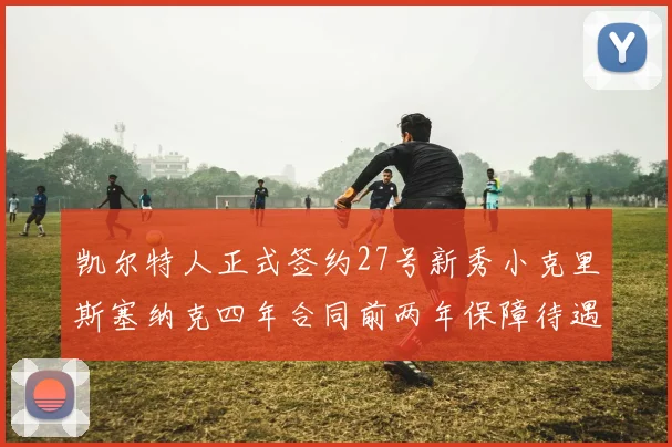 凯尔特人正式签约27号新秀小克里斯塞纳克四年合同前两年保障待遇明确