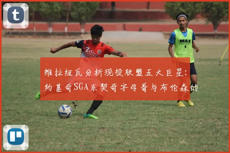 维拉纽瓦分析现役联盟五大巨星：约基奇SGA东契奇字母哥与布伦森的表现与影响