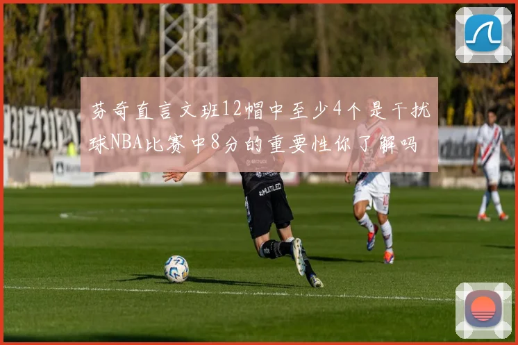 芬奇直言文班12帽中至少4个是干扰球NBA比赛中8分的重要性你了解吗