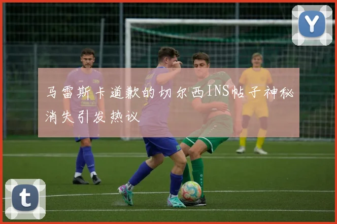 马雷斯卡道歉的切尔西INS帖子神秘消失引发热议