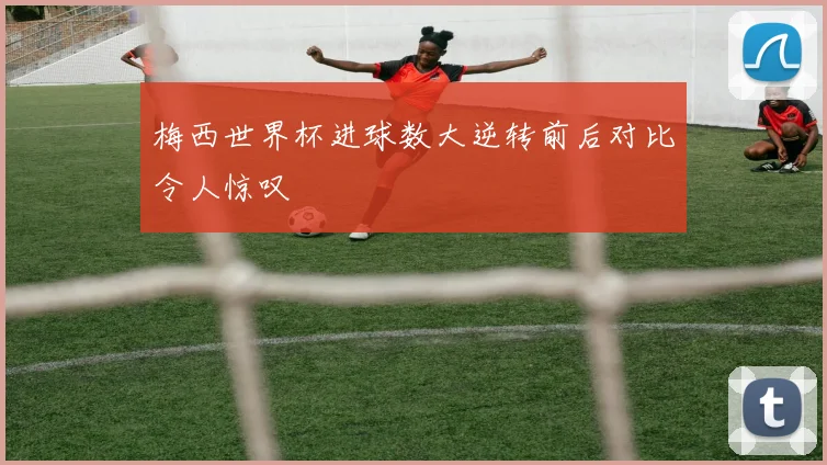 梅西世界杯进球数大逆转前后对比令人惊叹