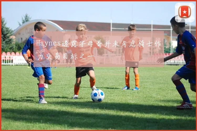 Haynes透露字母哥并未考虑骑士作为交易目标之一