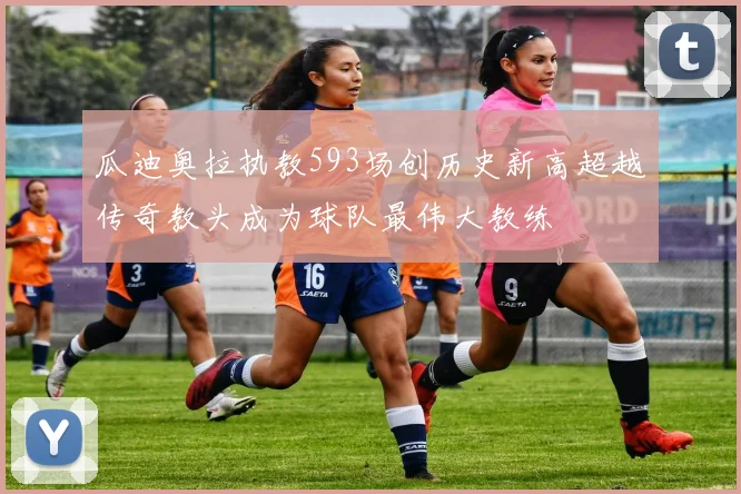 瓜迪奥拉执教593场创历史新高超越传奇教头成为球队最伟大教练