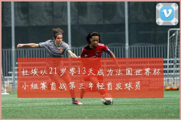 杜埃以21岁零13天成为法国世界杯小组赛首战第三年轻首发球员