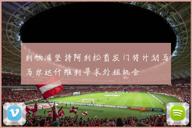 利物浦坚持阿利松首发门将计划马马尔达什维利寻求外租机会