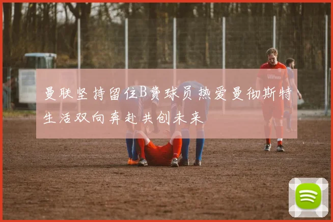 曼联坚持留住B费球员热爱曼彻斯特生活双向奔赴共创未来